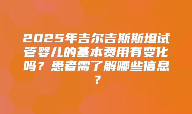 2025年吉尔吉斯斯坦试管婴儿的基本费用有变化吗？患者需了解哪些信息？