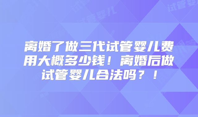 离婚了做三代试管婴儿费用大概多少钱!离婚后做试管婴儿合法吗?!