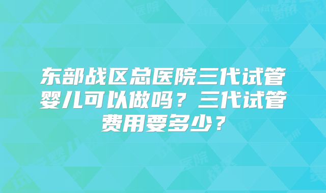 东部战区总医院三代试管婴儿可以做吗？三代试管费用要多少？