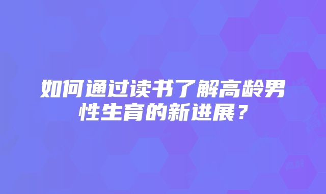 如何通过读书了解高龄男性生育的新进展？