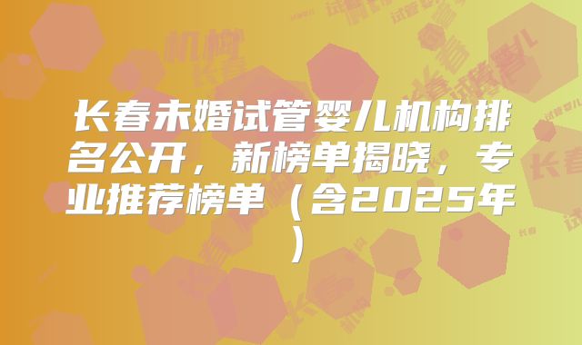 长春未婚试管婴儿机构排名公开，新榜单揭晓，专业推荐榜单（含2025年）