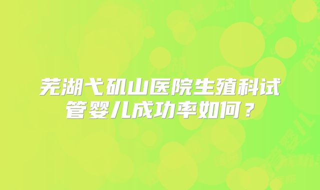 芜湖弋矶山医院生殖科试管婴儿成功率如何？