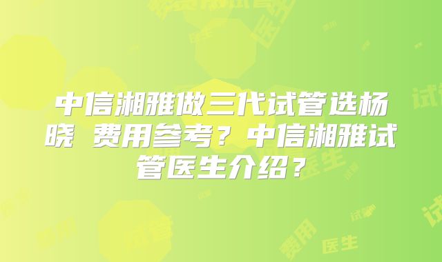 中信湘雅做三代试管选杨晓祎费用参考？中信湘雅试管医生介绍？
