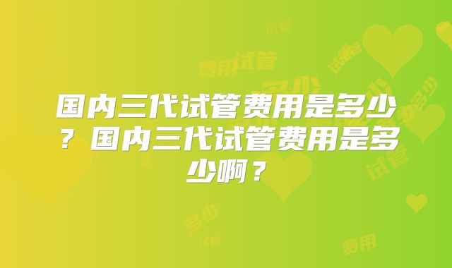 国内三代试管费用是多少？国内三代试管费用是多少啊？
