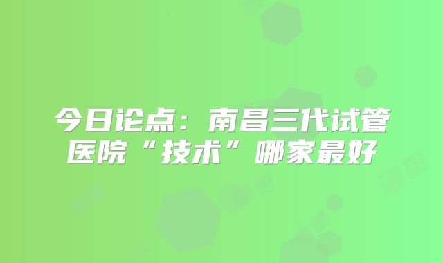 今日论点：南昌三代试管医院“技术”哪家最好