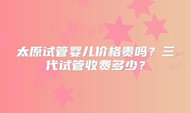太原试管婴儿价格贵吗？三代试管收费多少？