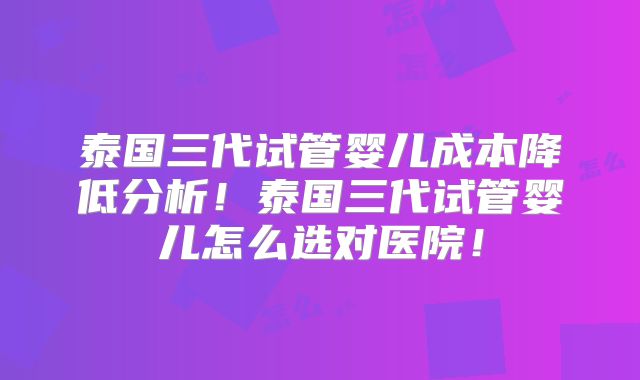 泰国三代试管婴儿成本降低分析！泰国三代试管婴儿怎么选对医院！