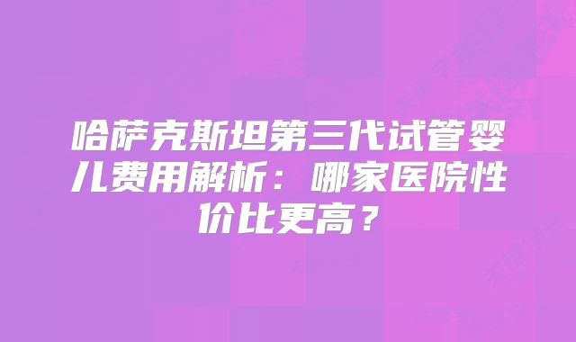 哈萨克斯坦第三代试管婴儿费用解析：哪家医院性价比更高？