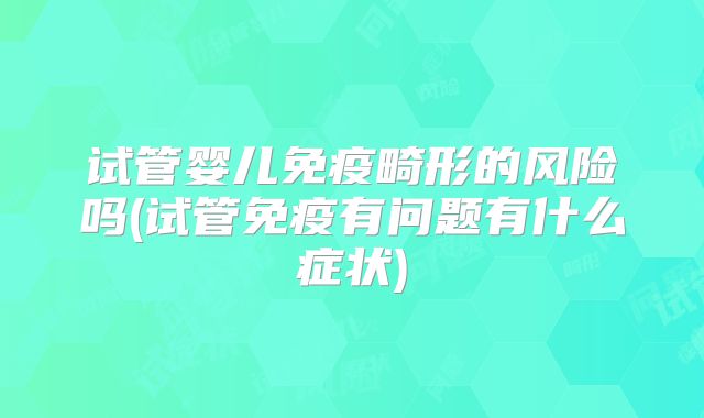 试管婴儿免疫畸形的风险吗(试管免疫有问题有什么症状)