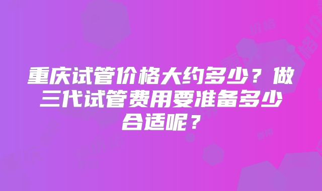 重庆试管价格大约多少？做三代试管费用要准备多少合适呢？