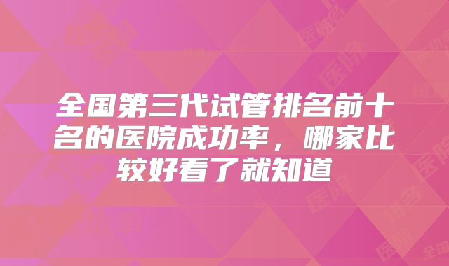 全国第三代试管排名前十名的医院成功率，哪家比较好看了就知道