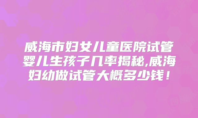 威海市妇女儿童医院试管婴儿生孩子几率揭秘,威海妇幼做试管大概多少钱！