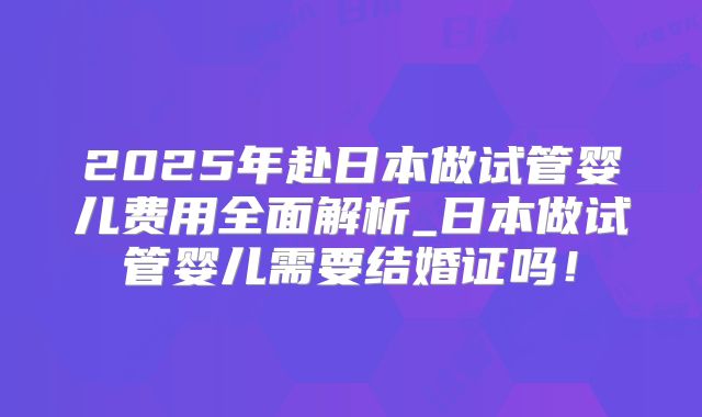 2025年赴日本做试管婴儿费用全面解析_日本做试管婴儿需要结婚证吗！