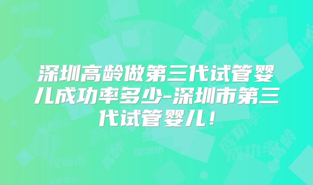 深圳高龄做第三代试管婴儿成功率多少-深圳市第三代试管婴儿！