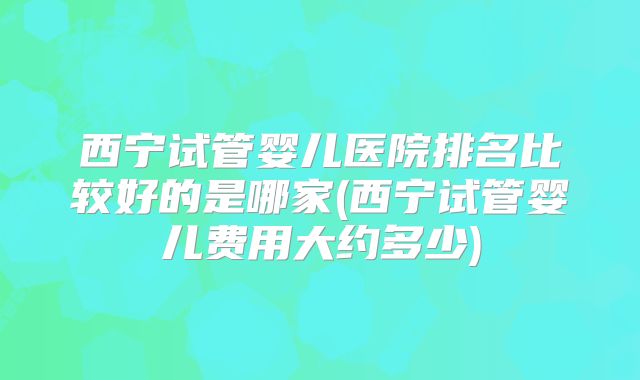 西宁试管婴儿医院排名比较好的是哪家(西宁试管婴儿费用大约多少)