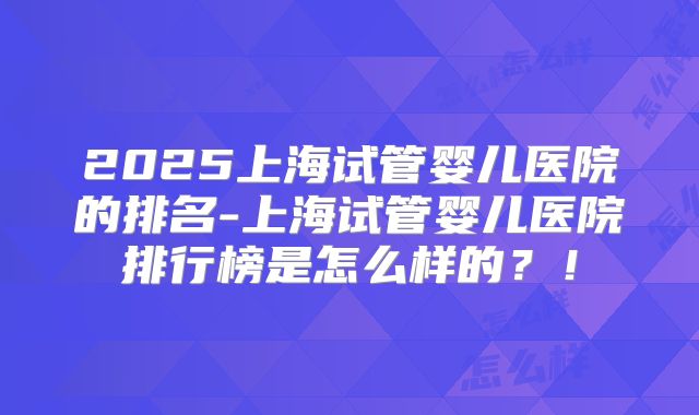 2025上海试管婴儿医院的排名-上海试管婴儿医院排行榜是怎么样的？！