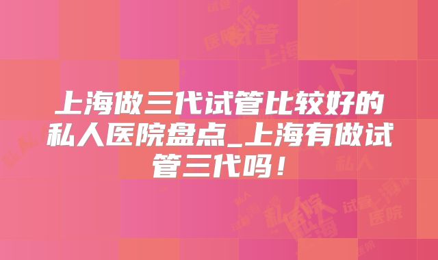上海做三代试管比较好的私人医院盘点_上海有做试管三代吗！