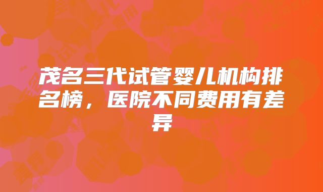 茂名三代试管婴儿机构排名榜，医院不同费用有差异