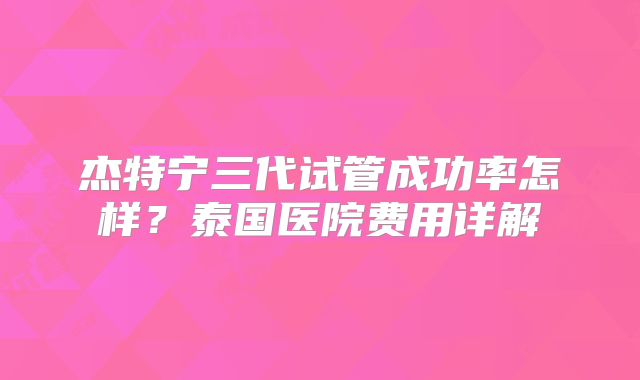 杰特宁三代试管成功率怎样?泰国医院费用详解