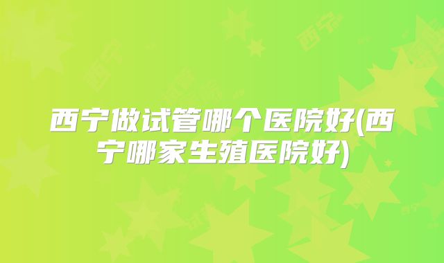 西宁做试管哪个医院好(西宁哪家生殖医院好)