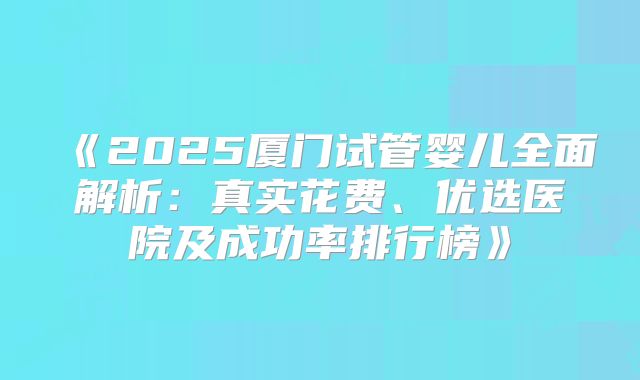 《2025厦门试管婴儿全面解析：真实花费、优选医院及成功率排行榜》