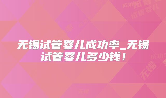 无锡试管婴儿成功率_无锡试管婴儿多少钱！