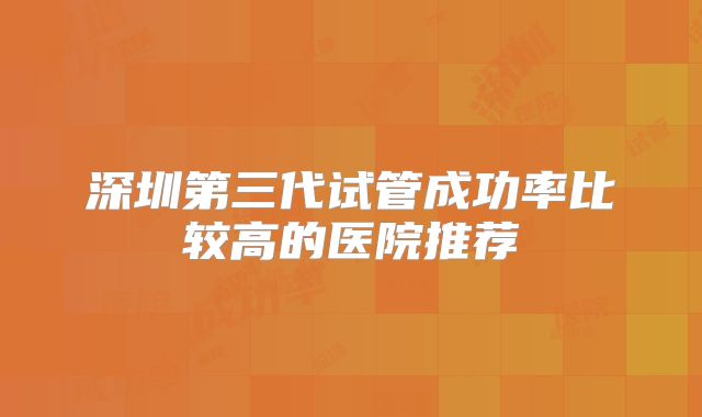 深圳第三代试管成功率比较高的医院推荐