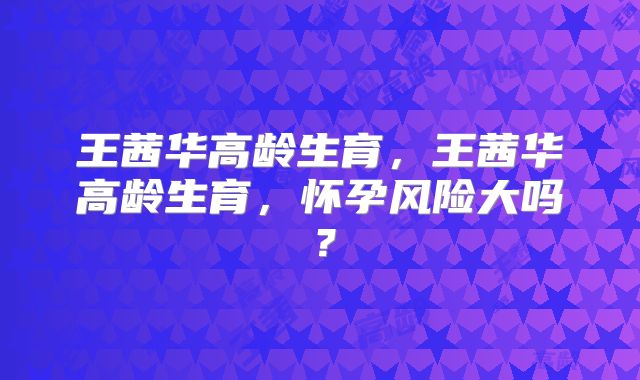王茜华高龄生育,王茜华高龄生育,怀孕风险大吗?