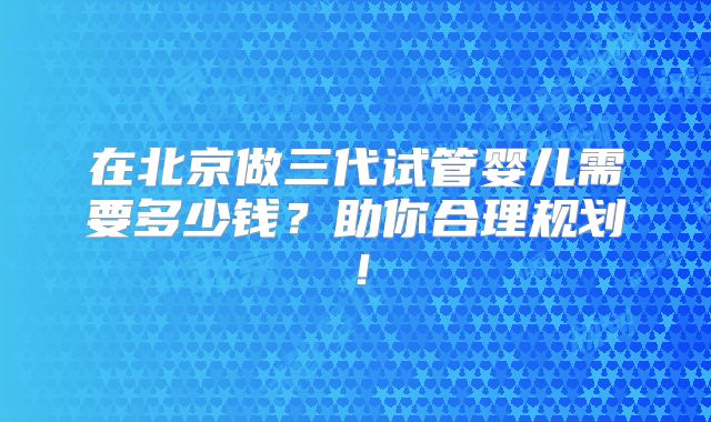 在北京做三代试管婴儿需要多少钱？助你合理规划！