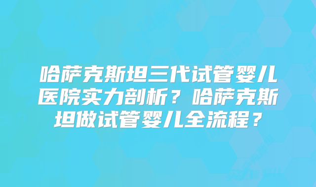 哈萨克斯坦三代试管婴儿医院实力剖析？哈萨克斯坦做试管婴儿全流程？