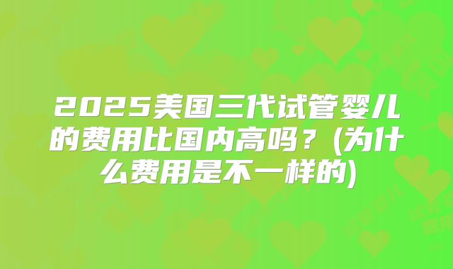 2025美国三代试管婴儿的费用比国内高吗？(为什么费用是不一样的)