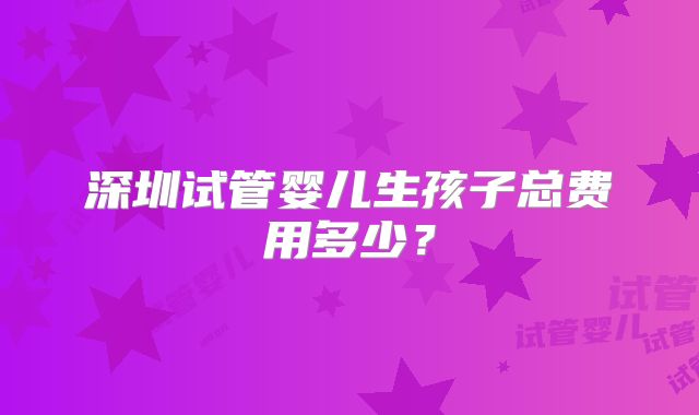 深圳试管婴儿生孩子总费用多少？