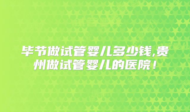 毕节做试管婴儿多少钱,贵州做试管婴儿的医院！