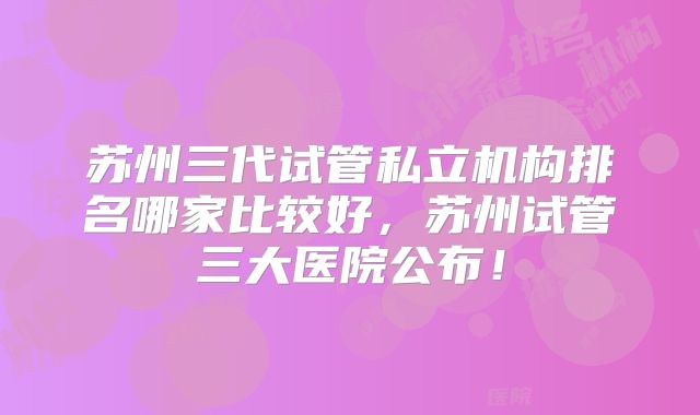 苏州三代试管私立机构排名哪家比较好,苏州试管三大医院公布!