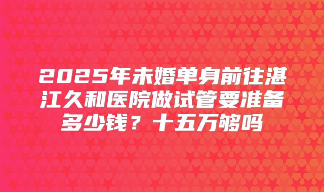2025年未婚单身前往湛江久和医院做试管要准备多少钱？十五万够吗