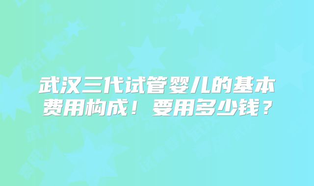 武汉三代试管婴儿的基本费用构成!要用多少钱?