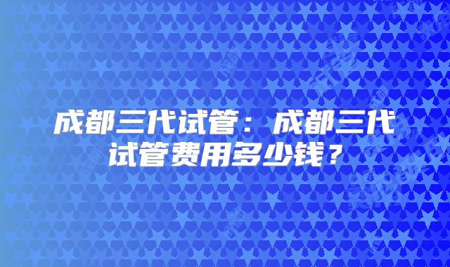 成都三代试管:成都三代试管费用多少钱?