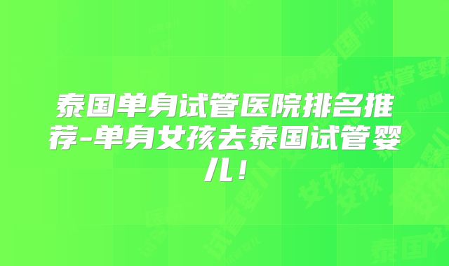 泰国单身试管医院排名推荐-单身女孩去泰国试管婴儿！
