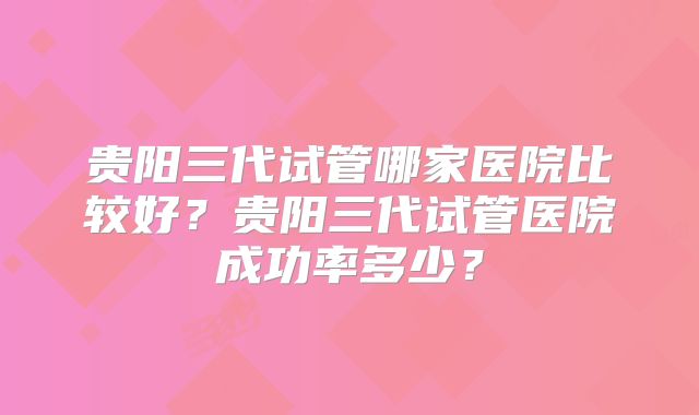 贵阳三代试管哪家医院比较好?贵阳三代试管医院成功率多少?