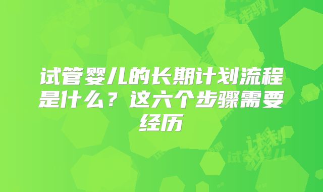 试管婴儿的长期计划流程是什么?这六个步骤需要经历
