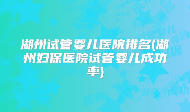 湖州试管婴儿医院排名(湖州妇保医院试管婴儿成功率)