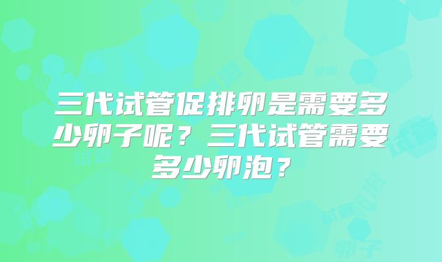 三代试管促排卵是需要多少卵子呢?三代试管需要多少卵泡?