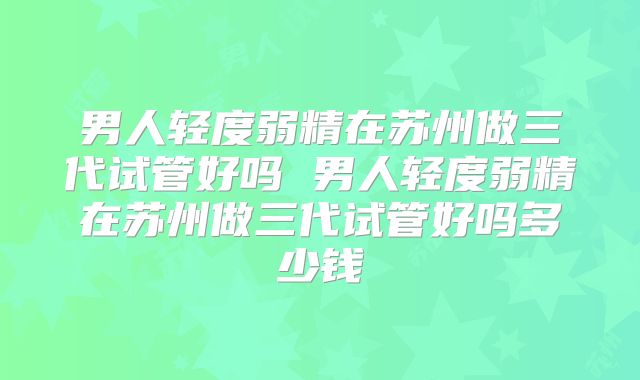 男人轻度弱精在苏州做三代试管好吗 男人轻度弱精在苏州做三代试管好吗多少钱