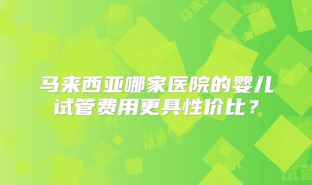 马来西亚哪家医院的婴儿试管费用更具性价比？