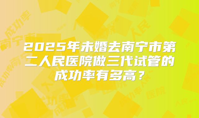 2025年未婚去南宁市第二人民医院做三代试管的成功率有多高?