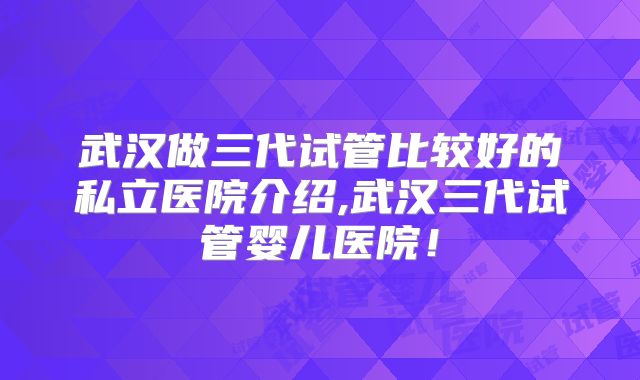 武汉做三代试管比较好的私立医院介绍,武汉三代试管婴儿医院!