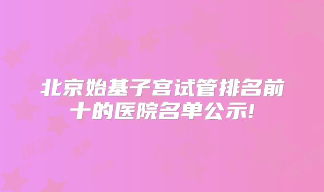 北京始基子宫试管排名前十的医院名单公示!