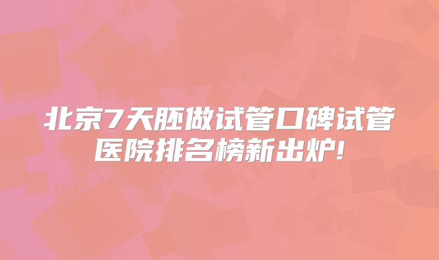 北京7天胚做试管口碑试管医院排名榜新出炉!