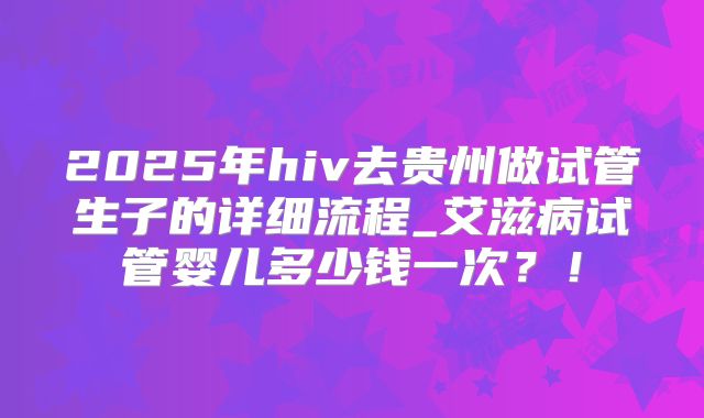 2025年hiv去贵州做试管生子的详细流程_艾滋病试管婴儿多少钱一次？！