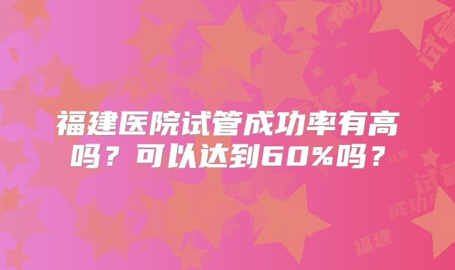 福建医院试管成功率有高吗？可以达到60%吗？